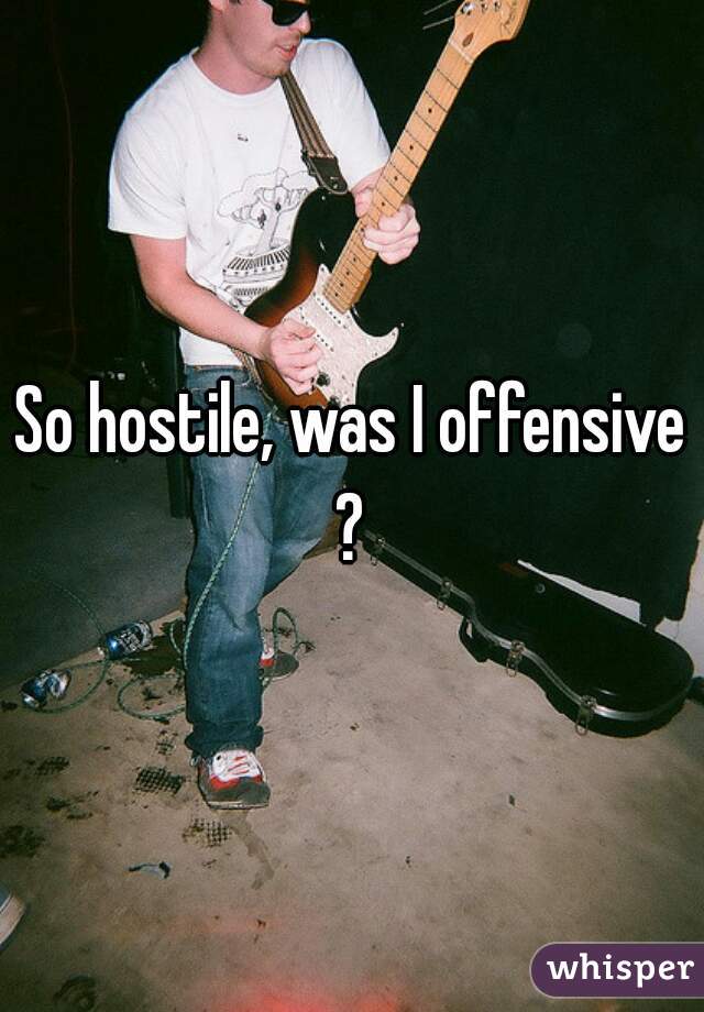 So hostile, was I offensive?