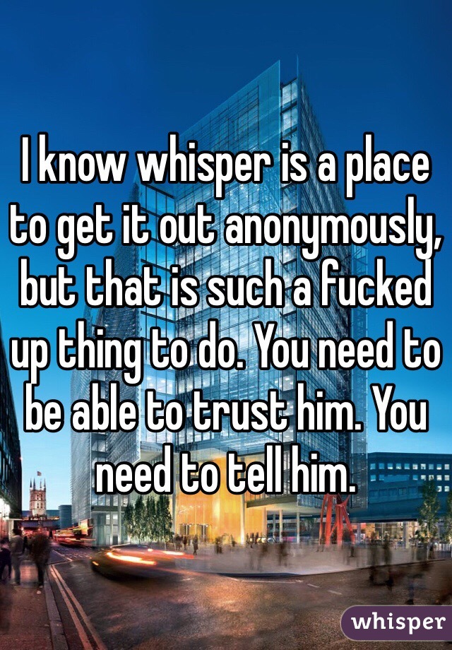 I know whisper is a place to get it out anonymously, but that is such a fucked up thing to do. You need to be able to trust him. You need to tell him. 