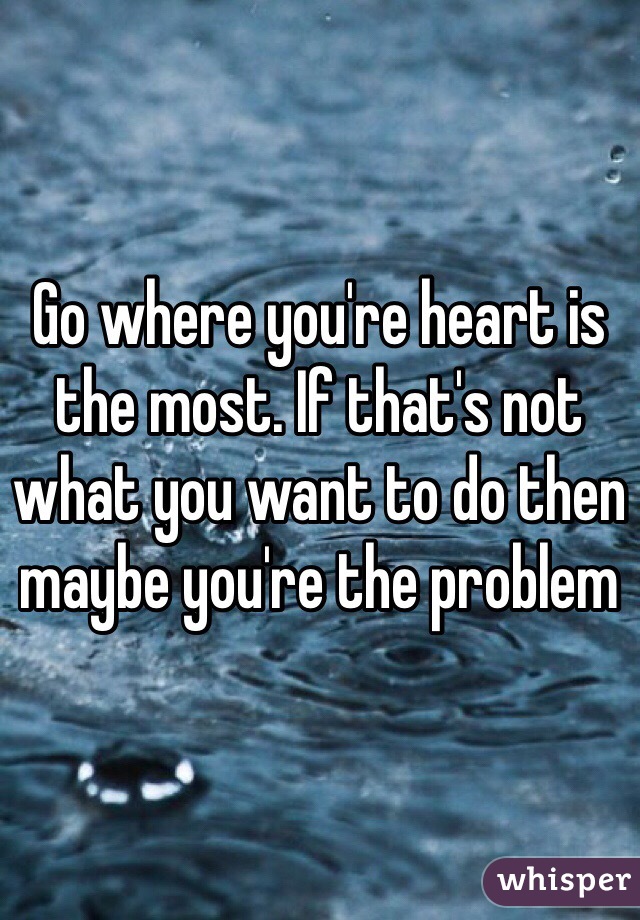 Go where you're heart is the most. If that's not what you want to do then maybe you're the problem 