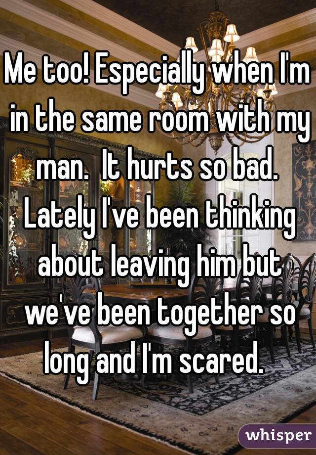 Me too! Especially when I'm in the same room with my man.  It hurts so bad.  Lately I've been thinking about leaving him but we've been together so long and I'm scared.  