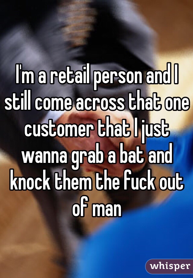 I'm a retail person and I still come across that one customer that I just wanna grab a bat and knock them the fuck out of man 