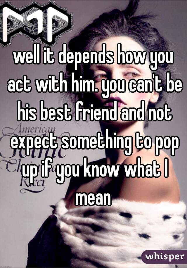 well it depends how you act with him. you can't be his best friend and not expect something to pop up if you know what I mean 