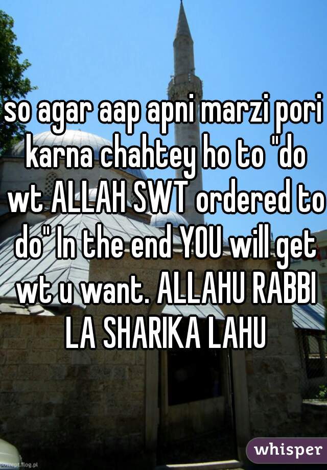 so agar aap apni marzi pori karna chahtey ho to "do wt ALLAH SWT ordered to do" In the end YOU will get wt u want. ALLAHU RABBI LA SHARIKA LAHU