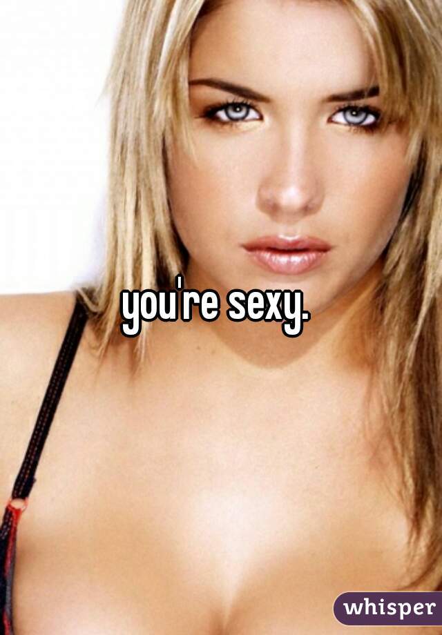 you're sexy. 