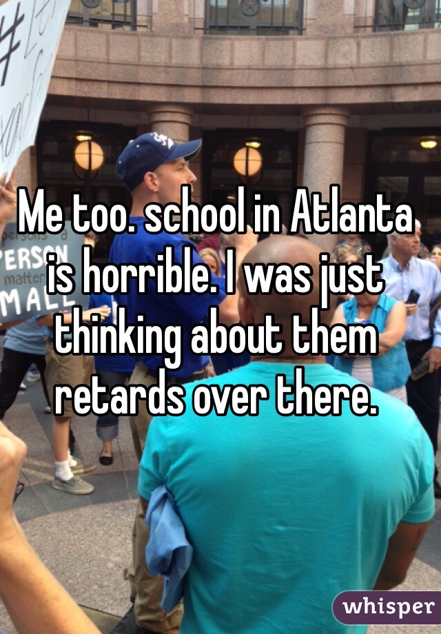 Me too. school in Atlanta is horrible. I was just thinking about them retards over there.