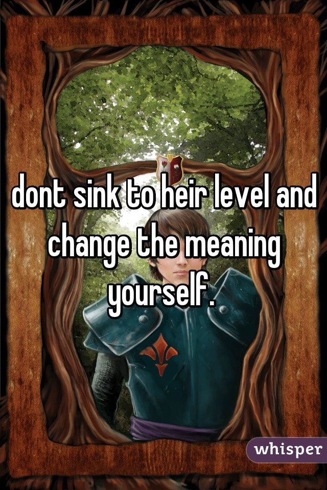 dont sink to heir level and change the meaning yourself. 