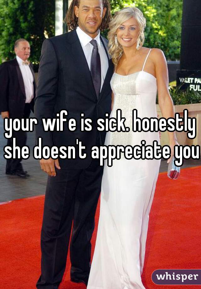 your wife is sick. honestly she doesn't appreciate you