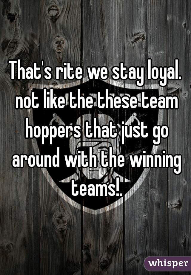 That's rite we stay loyal. not like the these team hoppers that just go around with the winning teams!.