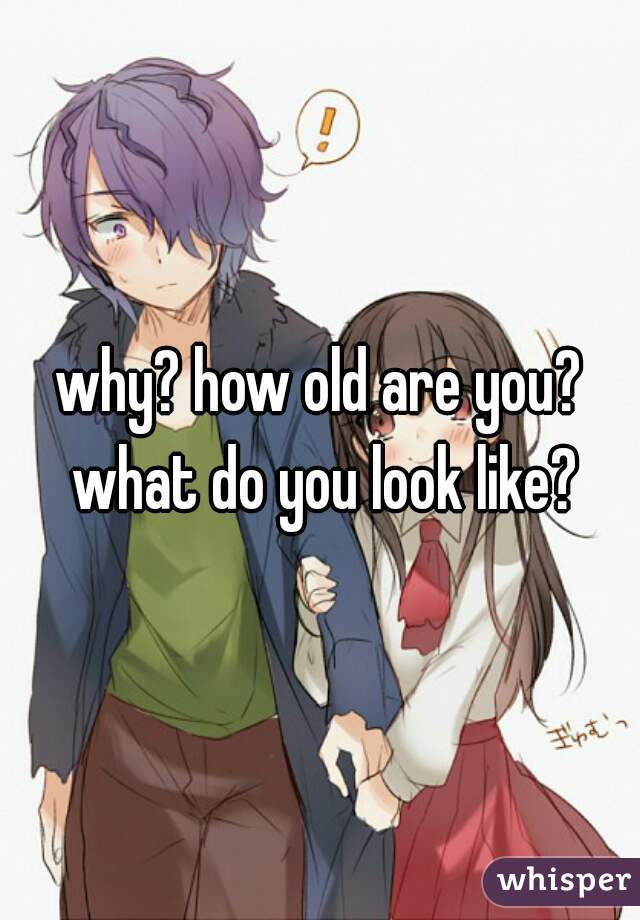 why? how old are you? what do you look like?
