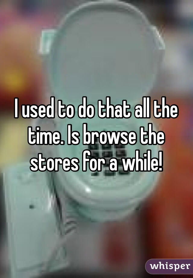 I used to do that all the time. Is browse the stores for a while!
