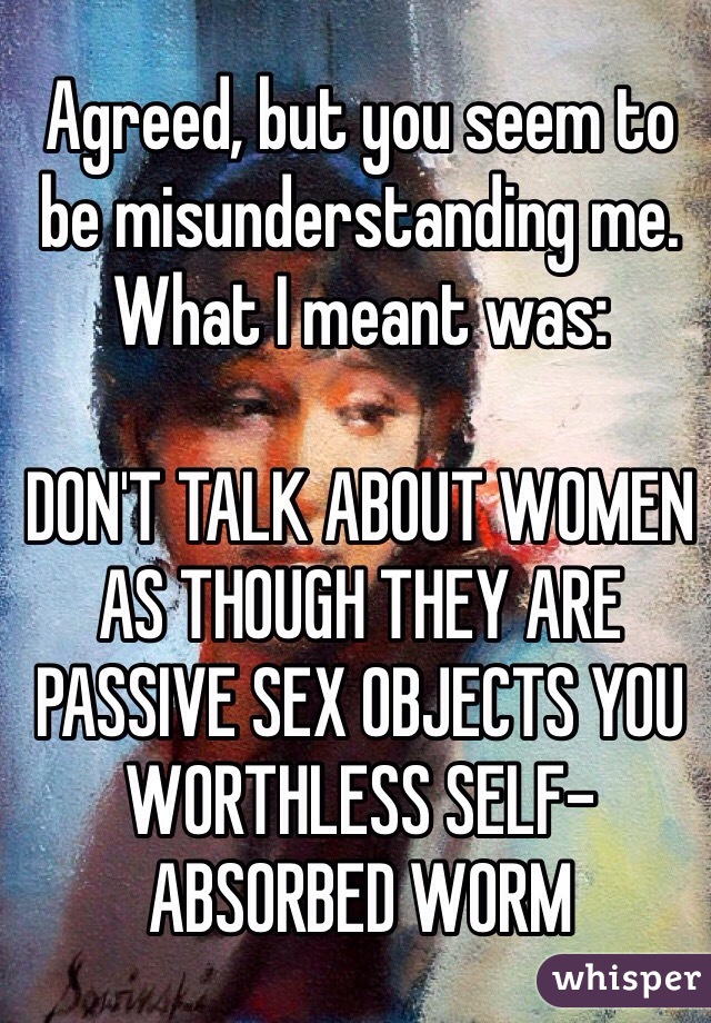 Agreed, but you seem to be misunderstanding me. What I meant was:

DON'T TALK ABOUT WOMEN AS THOUGH THEY ARE PASSIVE SEX OBJECTS YOU WORTHLESS SELF-ABSORBED WORM