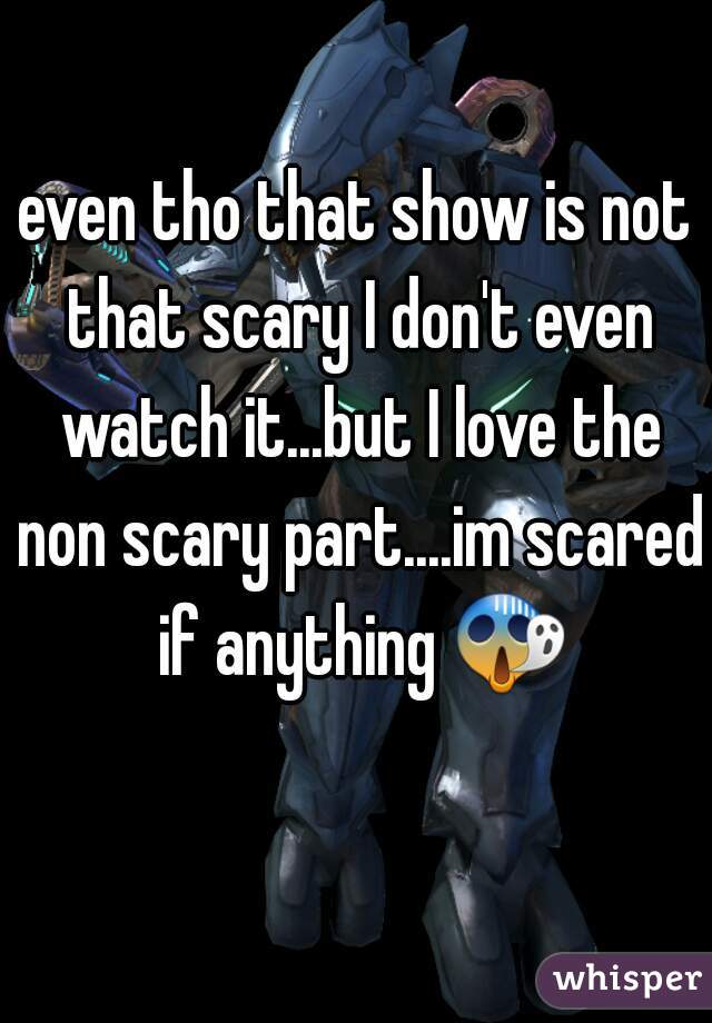 even tho that show is not that scary I don't even watch it...but I love the non scary part....im scared if anything 😱 