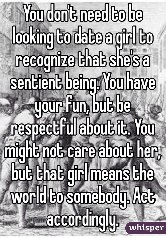 You don't need to be looking to date a girl to recognize that she's a sentient being. You have your fun, but be respectful about it. You might not care about her, but that girl means the world to somebody. Act accordingly.
