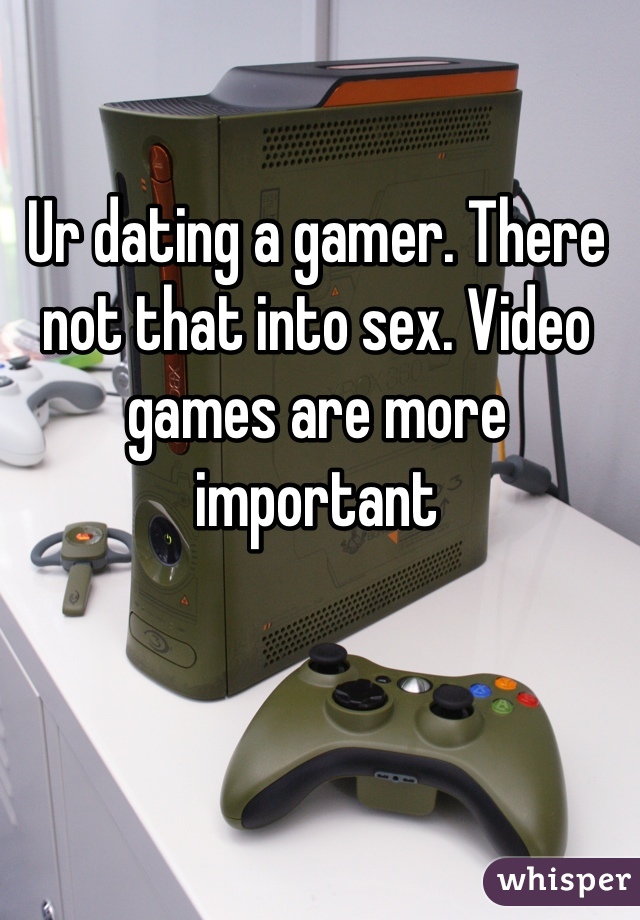 Ur dating a gamer. There not that into sex. Video games are more important