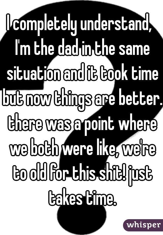 I completely understand,  I'm the dad in the same situation and it took time but now things are better. there was a point where we both were like, we're to old for this shit! just takes time.