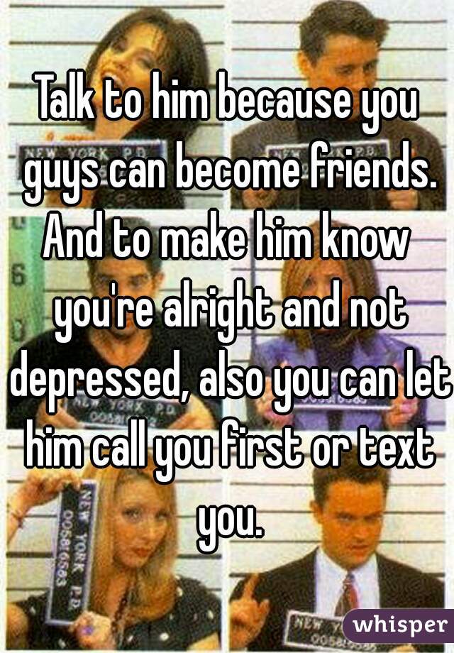 Talk to him because you guys can become friends.
And to make him know you're alright and not depressed, also you can let him call you first or text you.