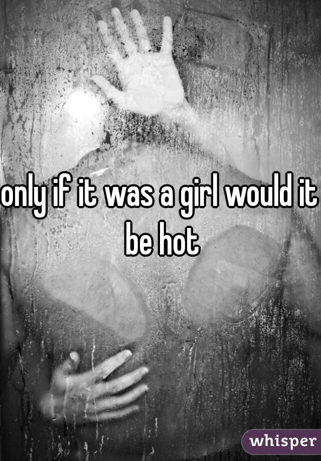 only if it was a girl would it be hot