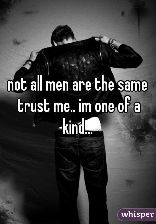 not all men are the same trust me.. im one of a kind... 