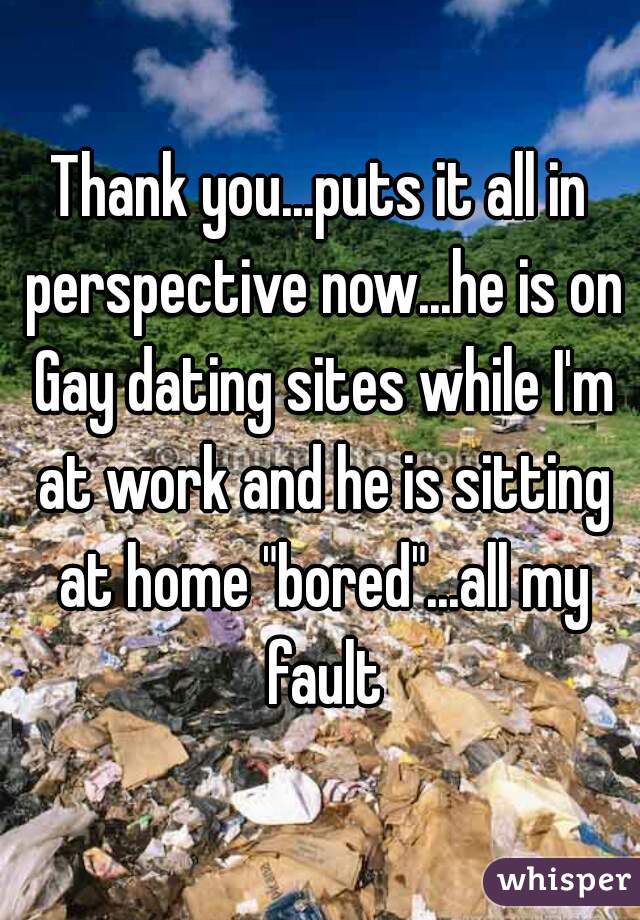 Thank you...puts it all in perspective now...he is on Gay dating sites while I'm at work and he is sitting at home "bored"...all my fault