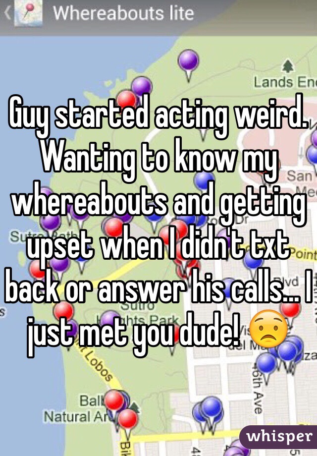 Guy started acting weird. Wanting to know my whereabouts and getting upset when I didn't txt back or answer his calls... I just met you dude! 😟