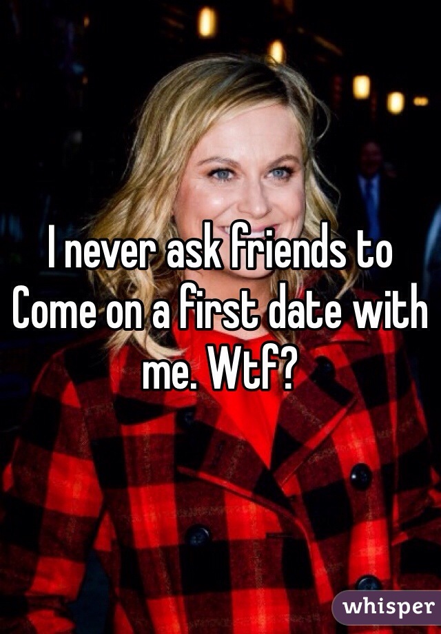 I never ask friends to
Come on a first date with me. Wtf? 
