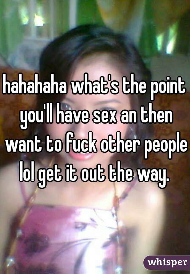 hahahaha what's the point you'll have sex an then want to fuck other people lol get it out the way. 