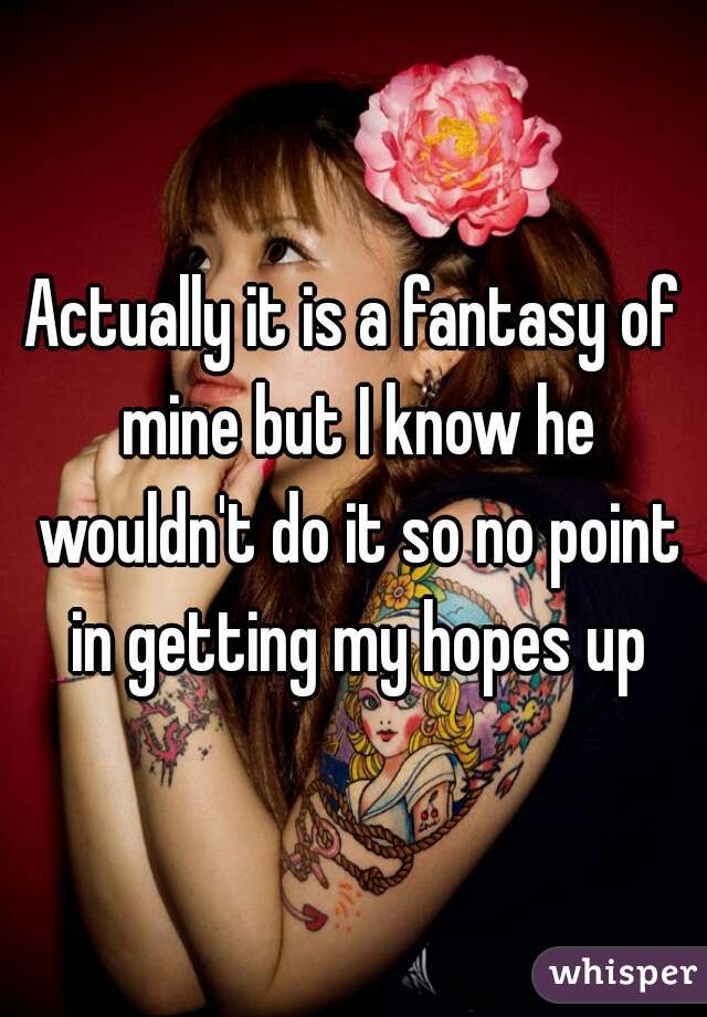 Actually it is a fantasy of mine but I know he wouldn't do it so no point in getting my hopes up