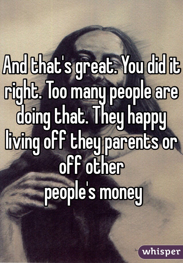 And that's great. You did it right. Too many people are doing that. They happy living off they parents or off other
 people's money 