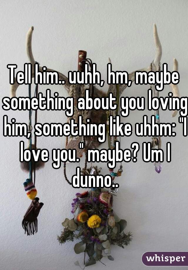 Tell him.. uuhh, hm, maybe something about you loving him, something like uhhm: "I love you." maybe? Um I dunno..