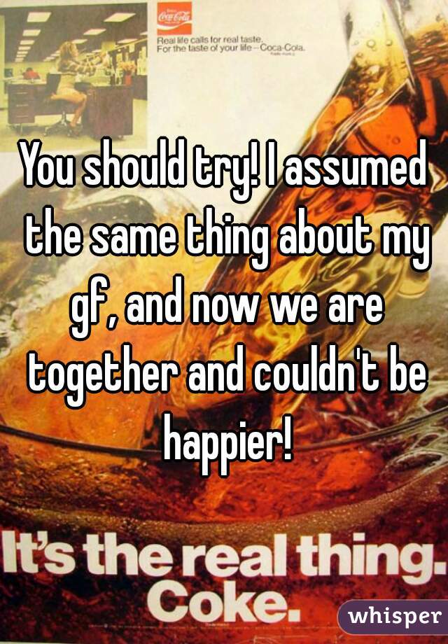 You should try! I assumed the same thing about my gf, and now we are together and couldn't be happier!