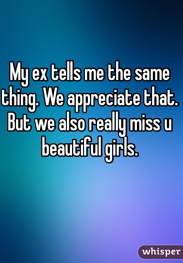 My ex tells me the same thing. We appreciate that. But we also really miss u beautiful girls. 