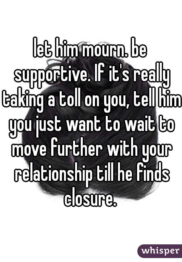 let him mourn. be supportive. If it's really taking a toll on you, tell him you just want to wait to move further with your relationship till he finds closure. 