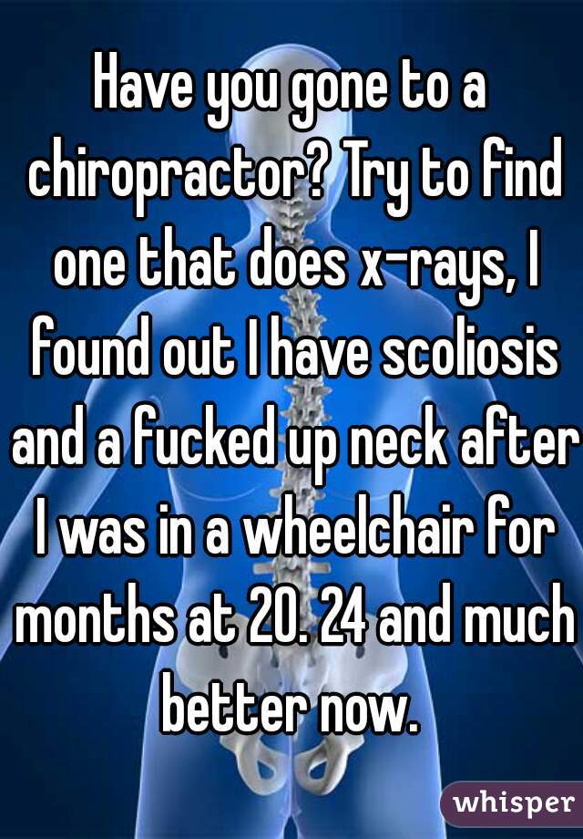 Have you gone to a chiropractor? Try to find one that does x-rays, I found out I have scoliosis and a fucked up neck after I was in a wheelchair for months at 20. 24 and much better now. 