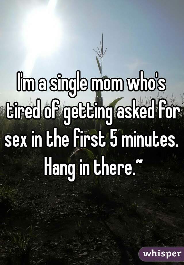 I'm a single mom who's tired of getting asked for sex in the first 5 minutes.  Hang in there.~