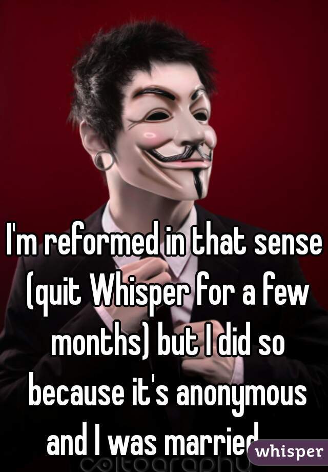 I'm reformed in that sense (quit Whisper for a few months) but I did so because it's anonymous and I was married...  