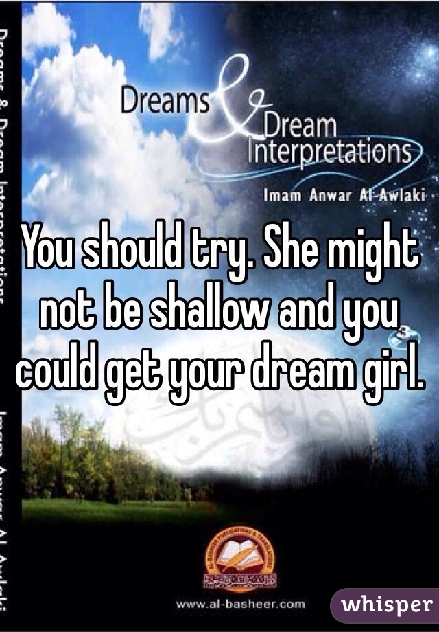 You should try. She might not be shallow and you could get your dream girl. 