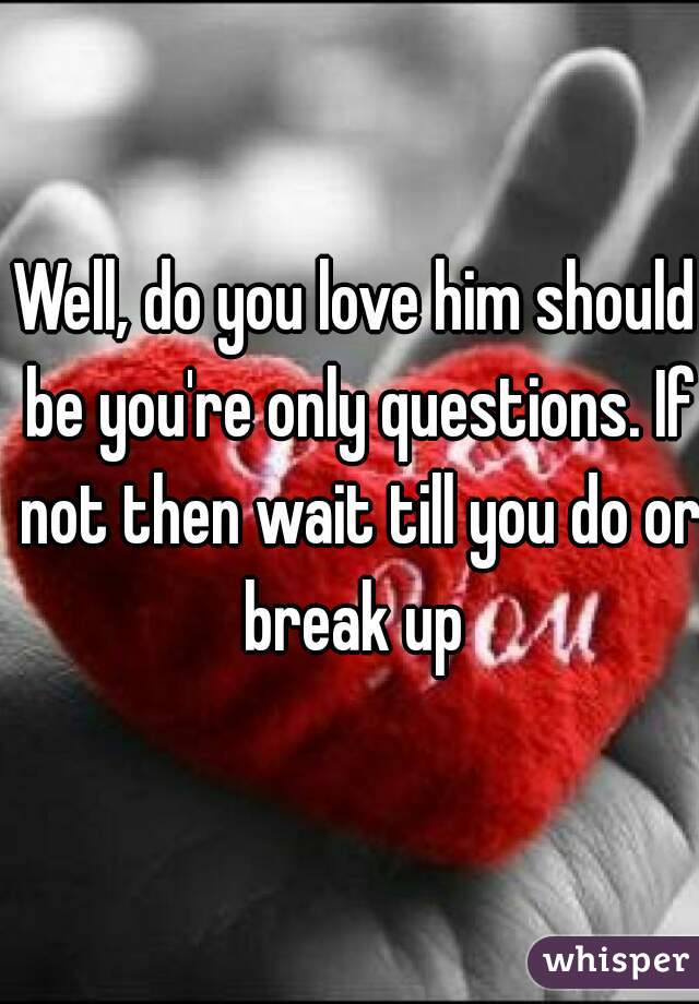 Well, do you love him should be you're only questions. If not then wait till you do or break up 