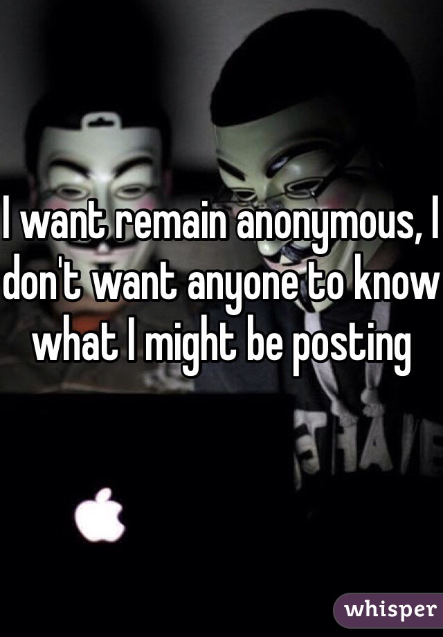 I want remain anonymous, I don't want anyone to know what I might be posting