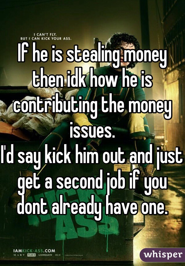 If he is stealing money then idk how he is contributing the money issues.
I'd say kick him out and just get a second job if you dont already have one.