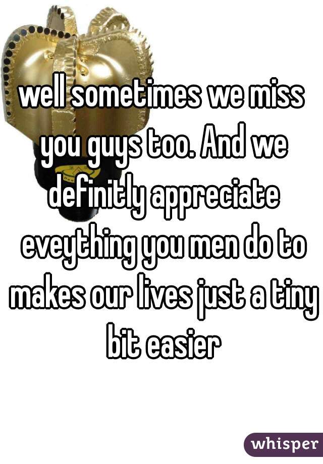well sometimes we miss you guys too. And we definitly appreciate eveything you men do to makes our lives just a tiny bit easier