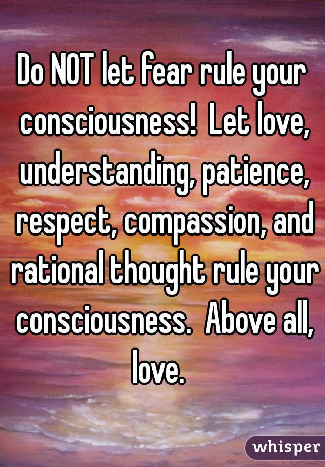 Do NOT let fear rule your consciousness!  Let love, understanding, patience, respect, compassion, and rational thought rule your consciousness.  Above all, love.  