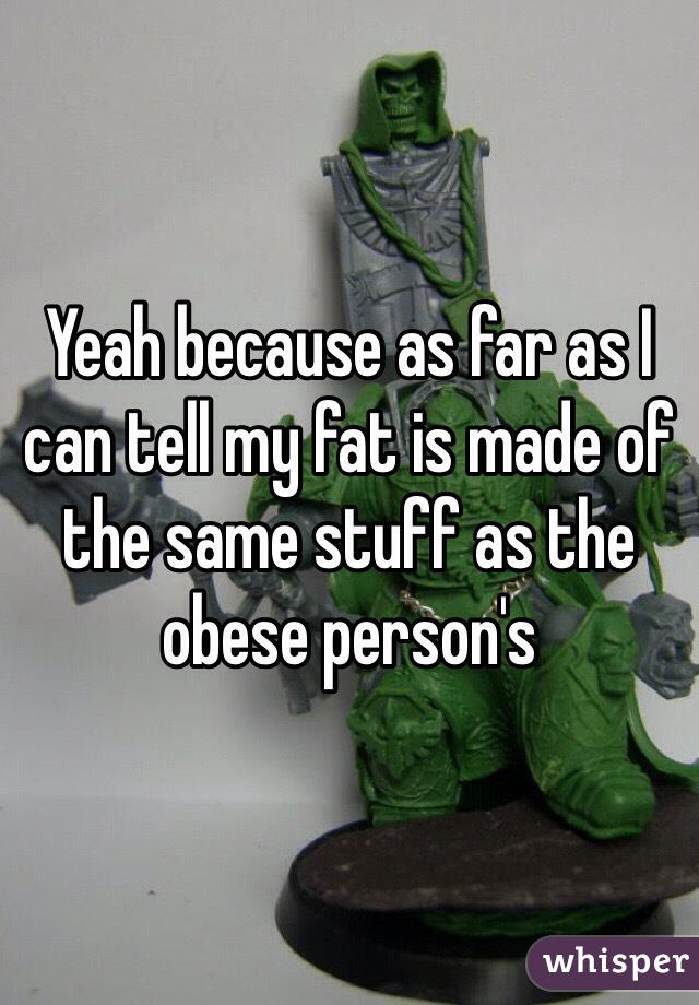 Yeah because as far as I can tell my fat is made of the same stuff as the obese person's