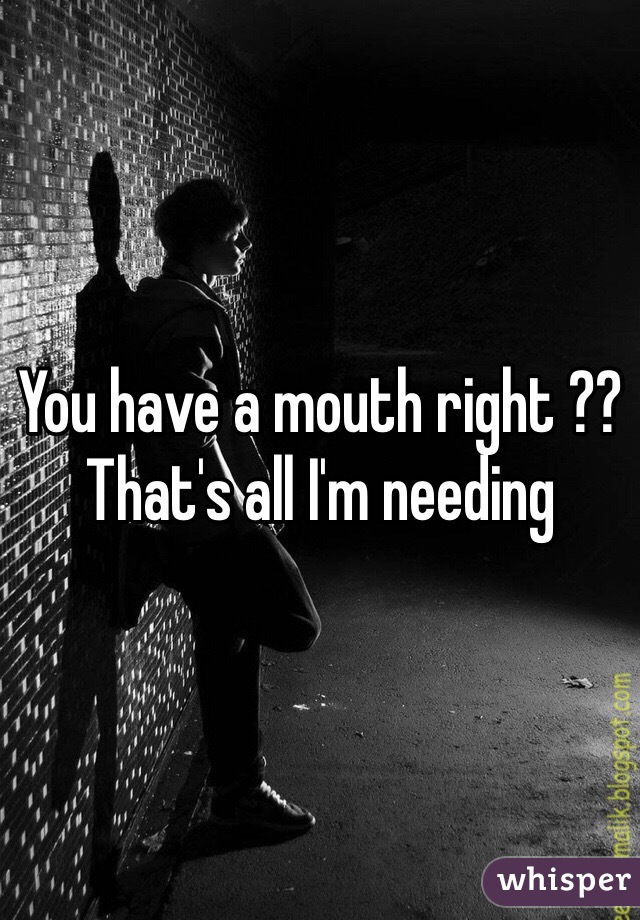 You have a mouth right ?? That's all I'm needing 