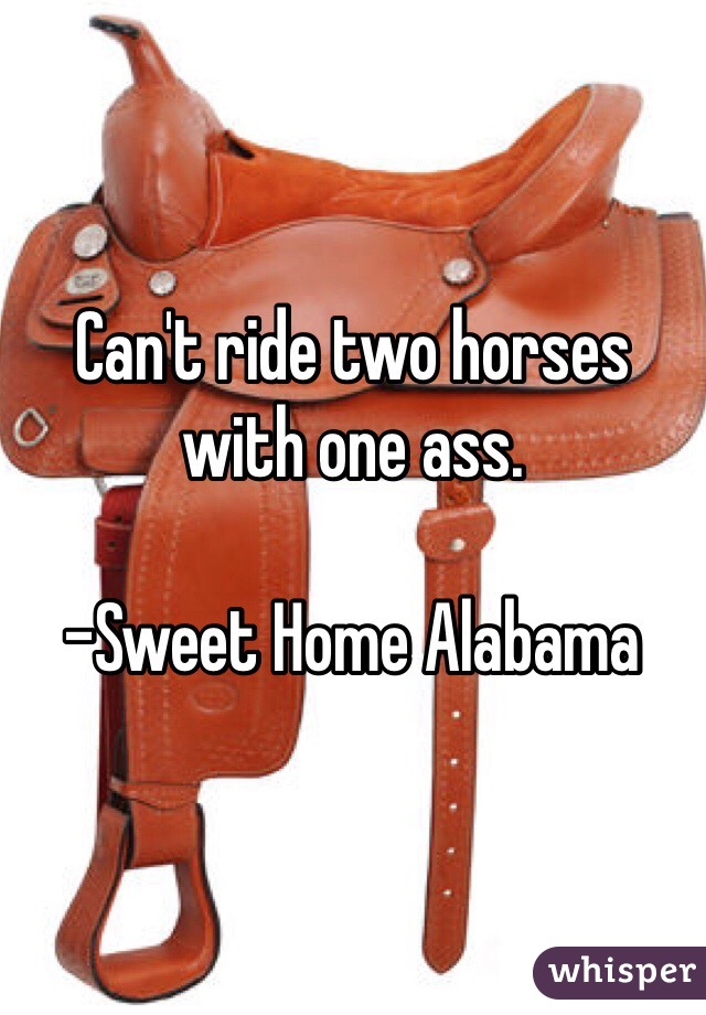 Can't ride two horses with one ass. 

-Sweet Home Alabama