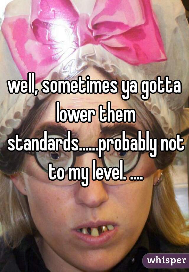 well, sometimes ya gotta lower them standards......probably not to my level. ....