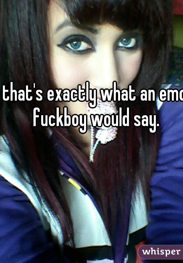 that's exactly what an emo fuckboy would say.