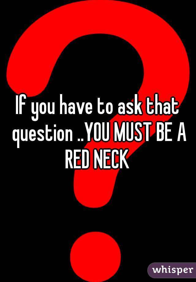 If you have to ask that question ..YOU MUST BE A RED NECK 