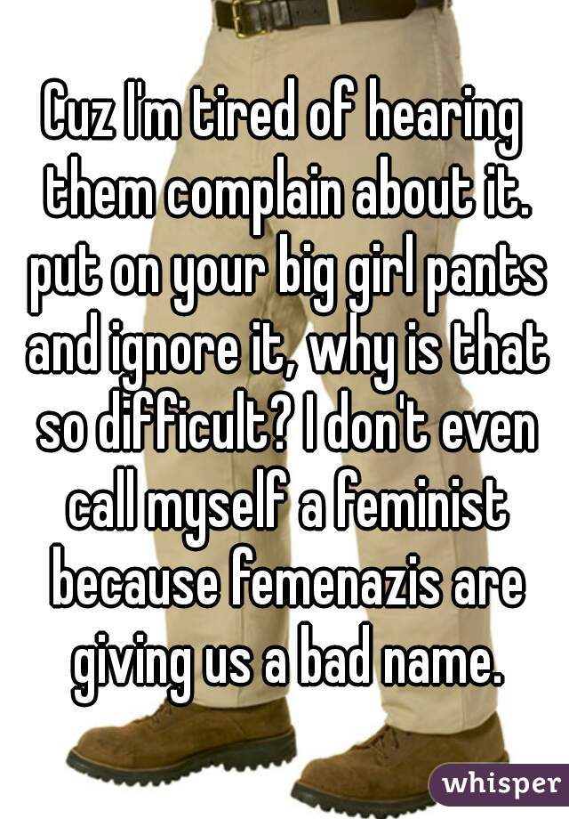 Cuz I'm tired of hearing them complain about it. put on your big girl pants and ignore it, why is that so difficult? I don't even call myself a feminist because femenazis are giving us a bad name.