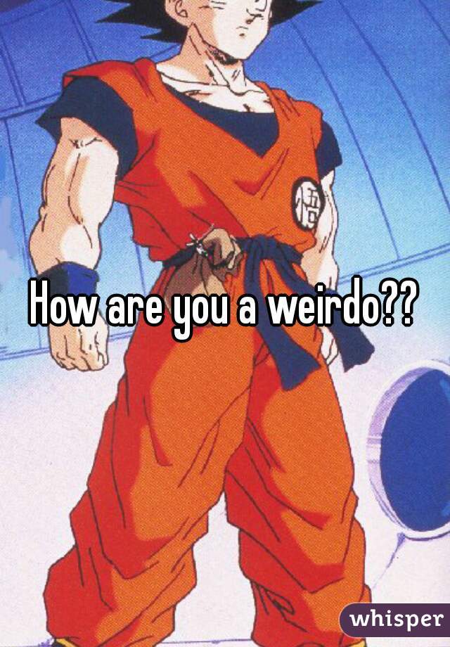 How are you a weirdo??
