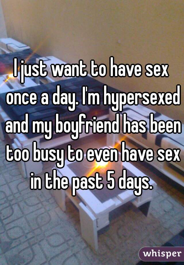 I just want to have sex once a day. I'm hypersexed and my boyfriend has been too busy to even have sex in the past 5 days. 